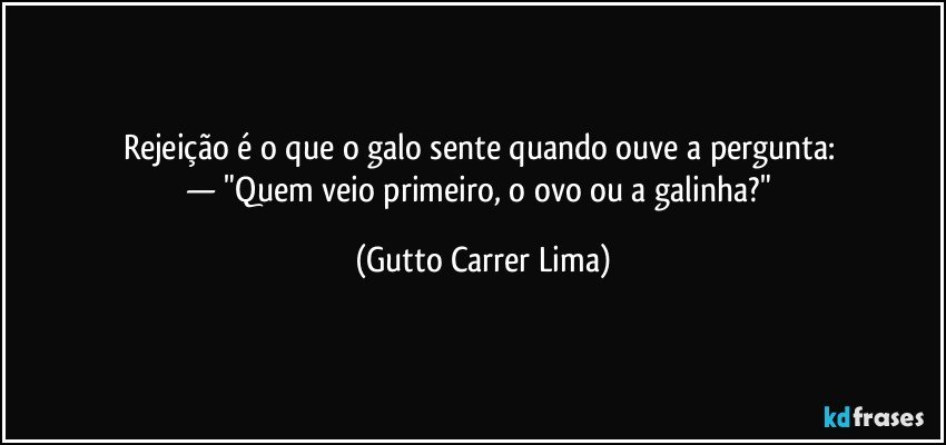 Rejeição é o que o galo sente quando ouve a pergunta: 
— "Quem veio primeiro, o ovo ou a galinha?" (Gutto Carrer Lima)