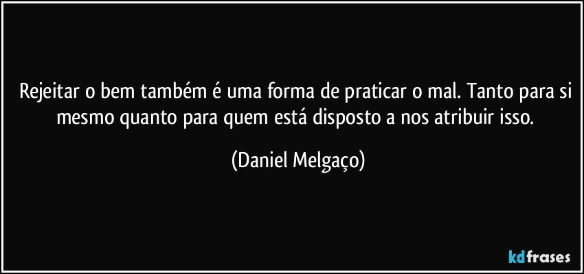 Rejeitar o bem também é uma forma de praticar o mal. Tanto para si mesmo quanto para quem está disposto a nos atribuir isso. (Daniel Melgaço)