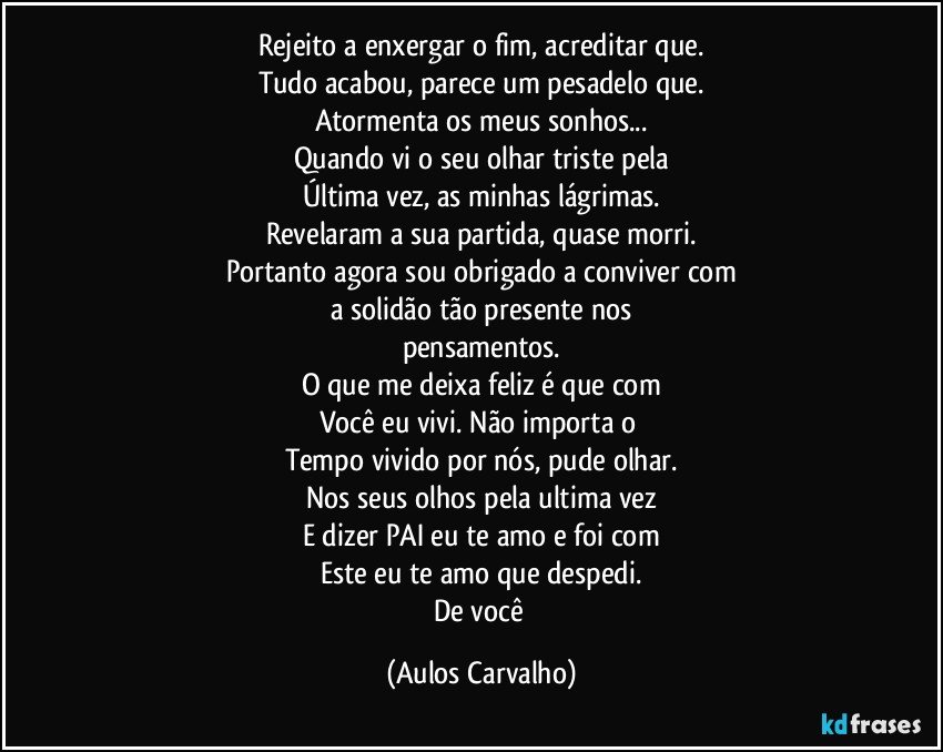 Rejeito a enxergar o fim, acreditar que.
Tudo acabou, parece um pesadelo que.
Atormenta os meus sonhos...
Quando vi o seu olhar triste pela
Última vez, as minhas lágrimas.
Revelaram a sua partida, quase morri.
Portanto agora sou obrigado a conviver com
a solidão tão presente nos
pensamentos.
O que me deixa feliz é que com
Você eu vivi. Não importa o 
Tempo vivido por nós, pude olhar.
Nos seus olhos pela ultima vez
E dizer PAI eu te amo e foi com
Este eu te amo que despedi.
De você (Aulos Carvalho)