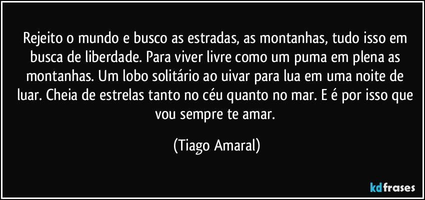 Rejeito o mundo e busco as estradas, as montanhas, tudo isso em busca de liberdade. Para viver livre como um puma em plena as montanhas. Um lobo solitário ao uivar para lua em uma noite de luar. Cheia de estrelas tanto no céu quanto no mar. E é por isso que vou sempre te amar. (Tiago Amaral)