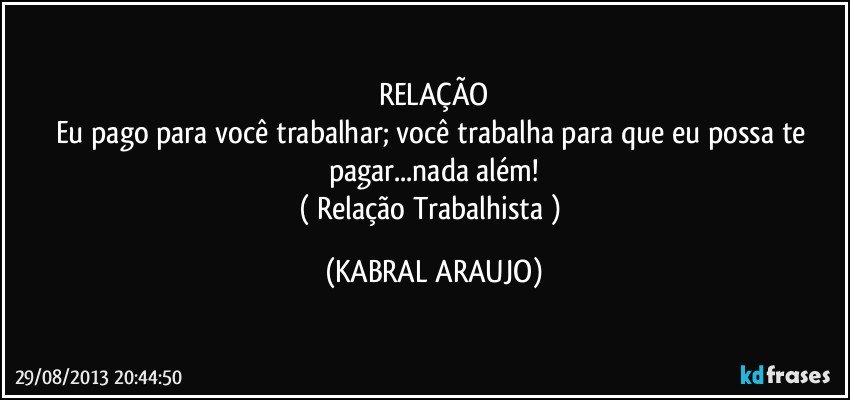 RELAÇÃO
Eu pago para você trabalhar; você trabalha para que eu possa te pagar...nada além!
( Relação Trabalhista ) (KABRAL ARAUJO)