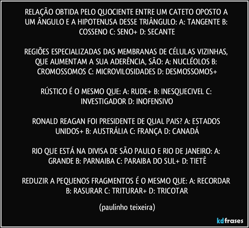 RELAÇÃO OBTIDA PELO QUOCIENTE ENTRE UM CATETO OPOSTO A UM ÂNGULO E A HIPOTENUSA DESSE TRIÂNGULO: A: TANGENTE  B: COSSENO  C: SENO+  D: SECANTE

REGIÕES ESPECIALIZADAS DAS MEMBRANAS DE CÉLULAS VIZINHAS, QUE AUMENTAM A SUA ADERÊNCIA, SÃO: A: NUCLÉOLOS  B: CROMOSSOMOS  C: MICROVILOSIDADES  D: DESMOSSOMOS+

RÚSTICO É O MESMO QUE: A: RUDE+  B: INESQUECIVEL  C: INVESTIGADOR  D: INOFENSIVO

RONALD REAGAN FOI PRESIDENTE DE QUAL PAIS? A: ESTADOS UNIDOS+  B: AUSTRÁLIA  C: FRANÇA  D: CANADÁ

RIO QUE ESTÁ NA DIVISA DE SÃO PAULO E RIO DE JANEIRO: A: GRANDE  B: PARNAIBA  C: PARAIBA DO SUL+  D: TIETÊ

REDUZIR A PEQUENOS FRAGMENTOS É O MESMO QUE: A: RECORDAR  B: RASURAR  C: TRITURAR+  D: TRICOTAR (paulinho teixeira)