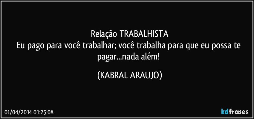 Relação TRABALHISTA
Eu pago para você trabalhar; você trabalha para que eu possa te pagar...nada além! (KABRAL ARAUJO)