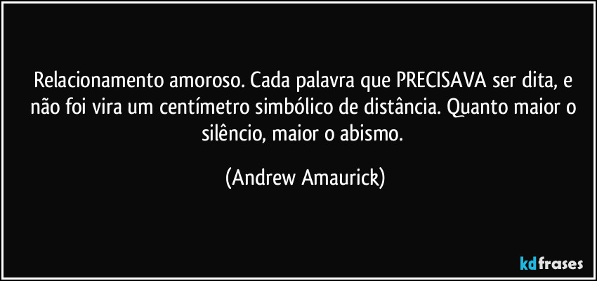 Relacionamento amoroso. Cada palavra que PRECISAVA ser dita, e não foi vira um centímetro simbólico de distância. Quanto maior o silêncio, maior o abismo. (Andrew Amaurick)