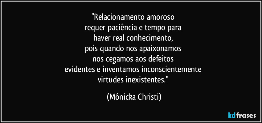 "Relacionamento amoroso
requer paciência e tempo para
haver real conhecimento,
pois quando nos apaixonamos
nos cegamos aos defeitos
evidentes e inventamos inconscientemente
virtudes inexistentes." (Mônicka Christi)