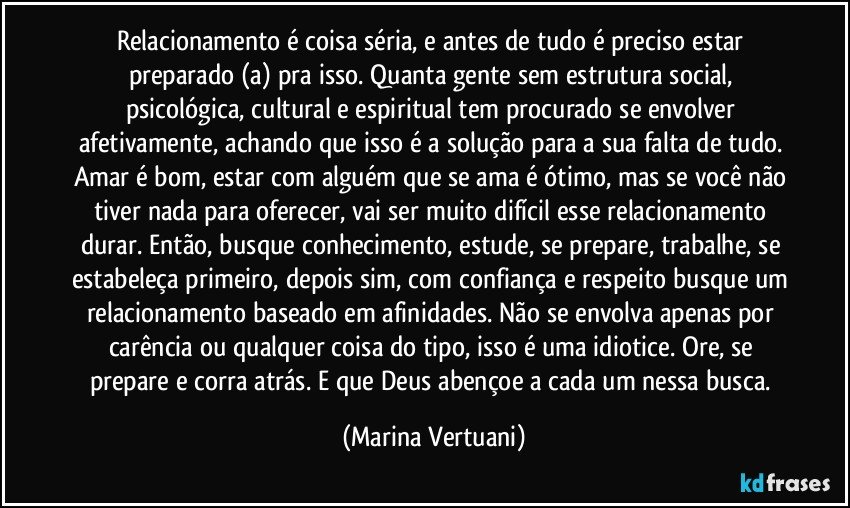 Relacionamento é coisa séria, e antes de tudo é preciso estar preparado (a) pra isso. Quanta gente sem estrutura social, psicológica, cultural e espiritual tem procurado se envolver afetivamente, achando que isso é a solução para a sua falta de tudo. Amar é bom, estar com alguém que se ama é ótimo, mas se você não tiver nada para oferecer, vai ser muito difícil esse relacionamento durar. Então, busque conhecimento, estude, se prepare, trabalhe, se estabeleça primeiro, depois sim, com confiança e respeito busque um relacionamento baseado em afinidades. Não se envolva apenas por carência ou qualquer coisa do tipo, isso é uma idiotice. Ore, se prepare e corra atrás. E que Deus abençoe a cada um nessa busca. (Marina Vertuani)