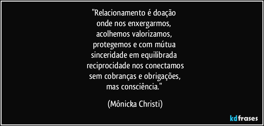"Relacionamento é doação
onde nos enxergarmos,
acolhemos valorizamos,
protegemos e com mútua
sinceridade em equilibrada
reciprocidade nos conectamos
sem cobranças e obrigações,
mas consciência." (Mônicka Christi)