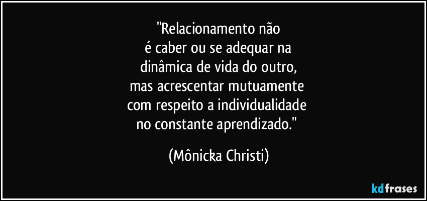 "Relacionamento não
 é caber ou se adequar na 
dinâmica de vida do outro,
mas acrescentar mutuamente  
com respeito a individualidade 
no constante aprendizado." (Mônicka Christi)