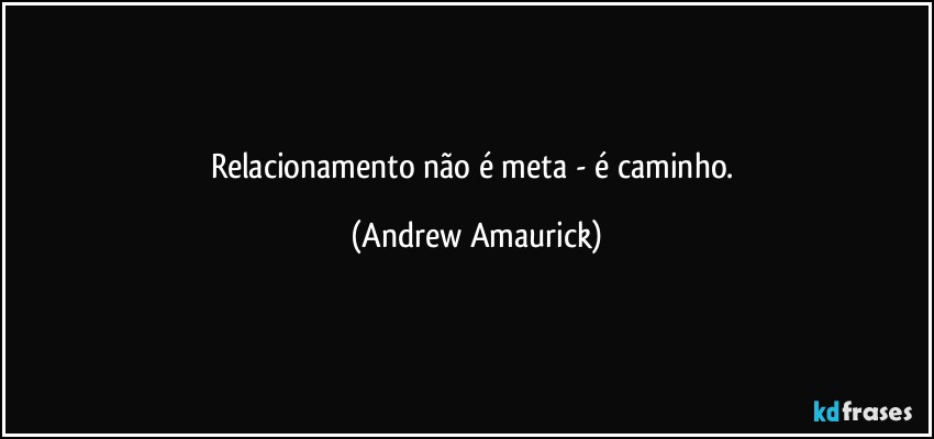 Relacionamento não é meta - é caminho. (Andrew Amaurick)