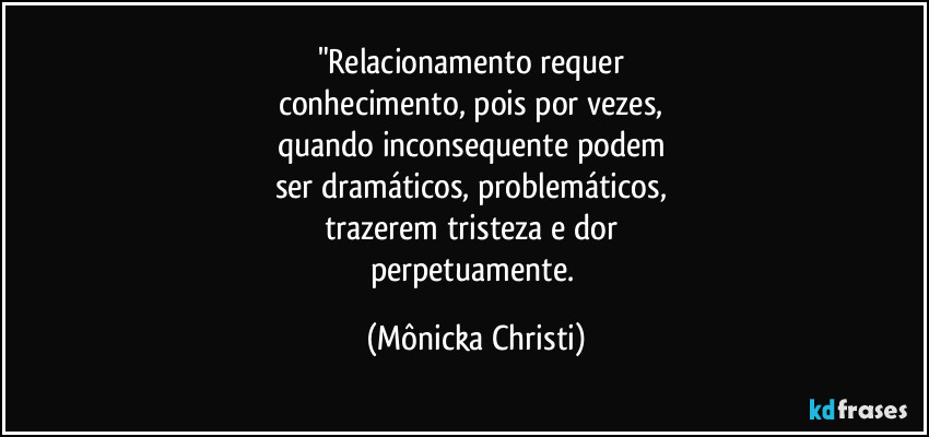 "Relacionamento requer 
conhecimento, pois por vezes, 
quando inconsequente podem 
ser dramáticos, problemáticos, 
trazerem tristeza e dor 
perpetuamente. (Mônicka Christi)
