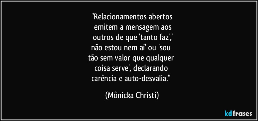 "Relacionamentos abertos
 emitem a mensagem aos
 outros de que 'tanto faz','
não estou nem aí' ou 'sou 
tão sem valor que qualquer 
coisa serve', declarando 
carência e auto-desvalia." (Mônicka Christi)