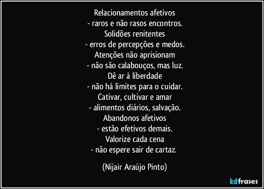 Relacionamentos afetivos
- raros e não rasos encontros.
Solidões renitentes
- erros de percepções e medos.
Atenções não aprisionam
- não são calabouços, mas luz.
Dê ar à liberdade
- não há limites para o cuidar.
Cativar, cultivar e amar
- alimentos diários, salvação.
Abandonos afetivos
- estão efetivos demais.
Valorize cada cena
- não espere sair de cartaz. (Nijair Araújo Pinto)