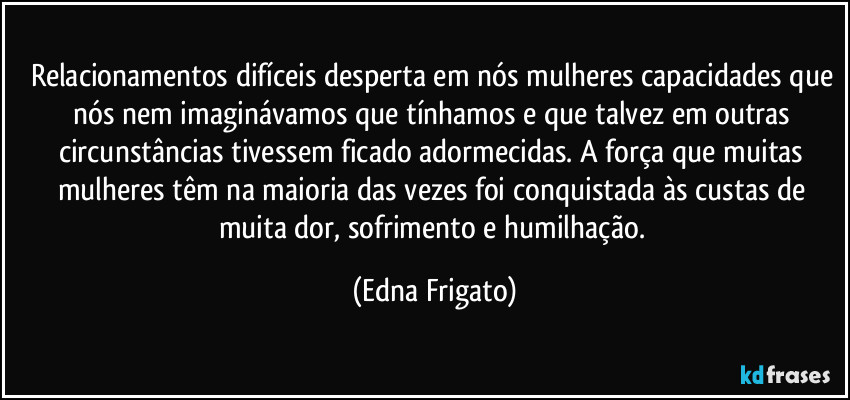 Relacionamentos difíceis desperta em nós mulheres capacidades que nós nem imaginávamos que tínhamos e que talvez em outras circunstâncias tivessem ficado adormecidas. A força que muitas mulheres têm na maioria das vezes foi conquistada às custas de muita dor, sofrimento e humilhação. (Edna Frigato)