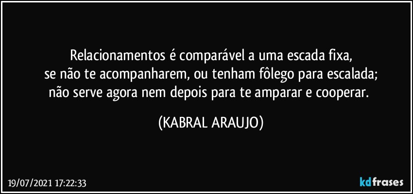 Relacionamentos é comparável a uma escada fixa,
se não te acompanharem, ou tenham fôlego para escalada;
não serve agora nem depois para te amparar e cooperar. (KABRAL ARAUJO)