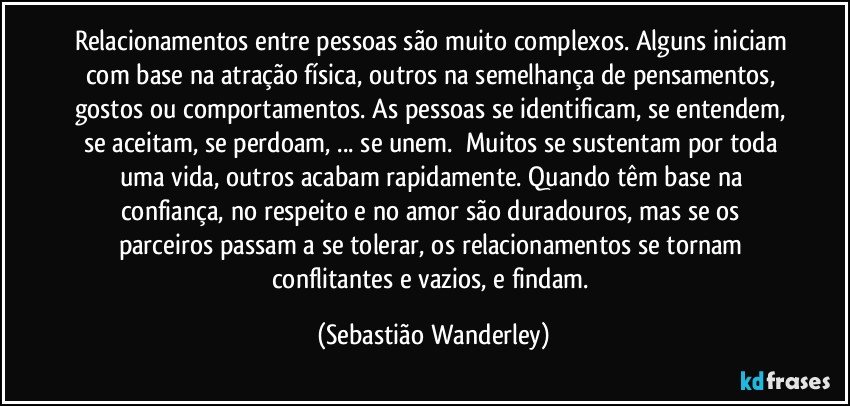 Relacionamentos entre pessoas são muito complexos. Alguns iniciam com base na atração física, outros na semelhança de pensamentos, gostos ou comportamentos. As pessoas se identificam, se entendem, se aceitam, se perdoam, ... se unem. Muitos se sustentam por toda uma vida, outros acabam rapidamente. Quando têm base na confiança, no respeito e no amor são duradouros, mas se os parceiros passam a se tolerar, os relacionamentos se tornam conflitantes e vazios, e findam. (Sebastião Wanderley)