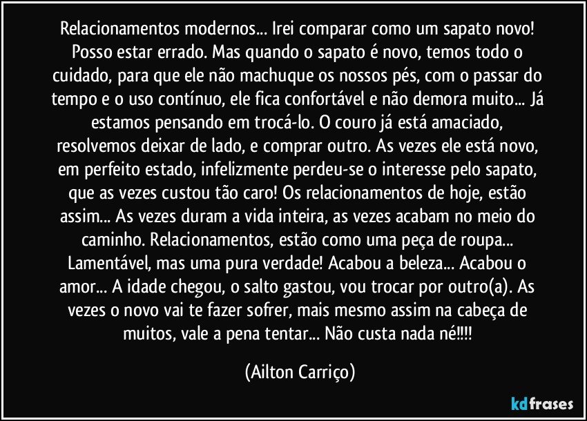 Relacionamentos modernos... Irei comparar como um sapato novo! Posso estar errado. Mas quando o sapato é novo, temos todo o cuidado, para que ele não machuque os nossos pés, com o passar do tempo e o uso contínuo, ele fica confortável e não demora muito... Já estamos pensando em trocá-lo. O couro já está amaciado, resolvemos deixar de lado, e comprar outro. As vezes ele está novo, em perfeito estado, infelizmente perdeu-se o interesse pelo sapato, que as vezes custou tão caro! Os relacionamentos de hoje, estão assim... As vezes duram a vida inteira, as vezes acabam no meio do caminho. Relacionamentos, estão como uma peça de roupa... Lamentável, mas uma pura verdade! Acabou a beleza... Acabou o amor... A idade chegou, o salto gastou, vou trocar por outro(a). As vezes o novo vai te fazer sofrer, mais mesmo assim na cabeça de muitos, vale a pena tentar... Não custa nada né!!! (Ailton Carriço)