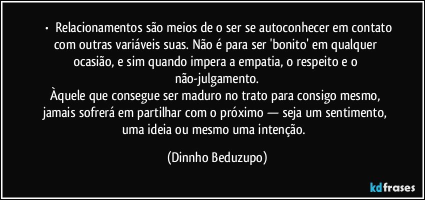 ⚜️•  ❝Relacionamentos são meios de o ser se autoconhecer em contato com outras variáveis suas. Não é para ser 'bonito' em qualquer ocasião, e sim quando impera a empatia, o respeito e o não-julgamento.
Àquele que consegue ser maduro no trato para consigo mesmo, jamais sofrerá em partilhar com o próximo — seja um sentimento, uma ideia ou mesmo uma intenção.❞ (Dinnho Beduzupo)