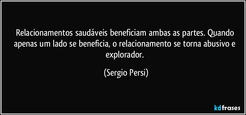 Relacionamentos saudáveis beneficiam ambas as partes.  Quando apenas um lado se beneficia, o relacionamento se torna abusivo e explorador. (Sergio Persi)