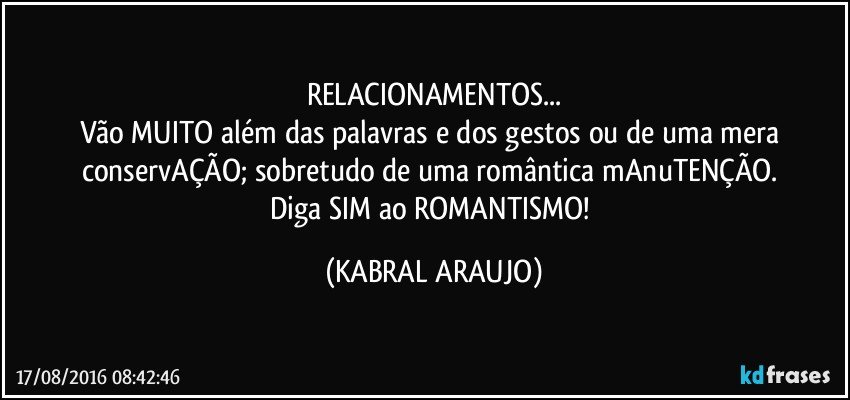 RELACIONAMENTOS...
Vão MUITO além das palavras e dos gestos ou de uma mera conservAÇÃO; sobretudo de uma romântica mAnuTENÇÃO. 
Diga SIM ao ROMANTISMO! (KABRAL ARAUJO)