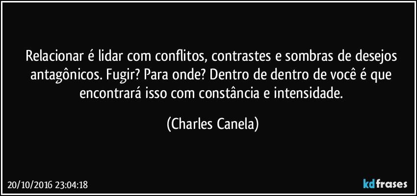 Relacionar é lidar com conflitos, contrastes e sombras de desejos antagônicos. Fugir? Para onde? Dentro de dentro de você é que encontrará isso com constância e intensidade. (Charles Canela)