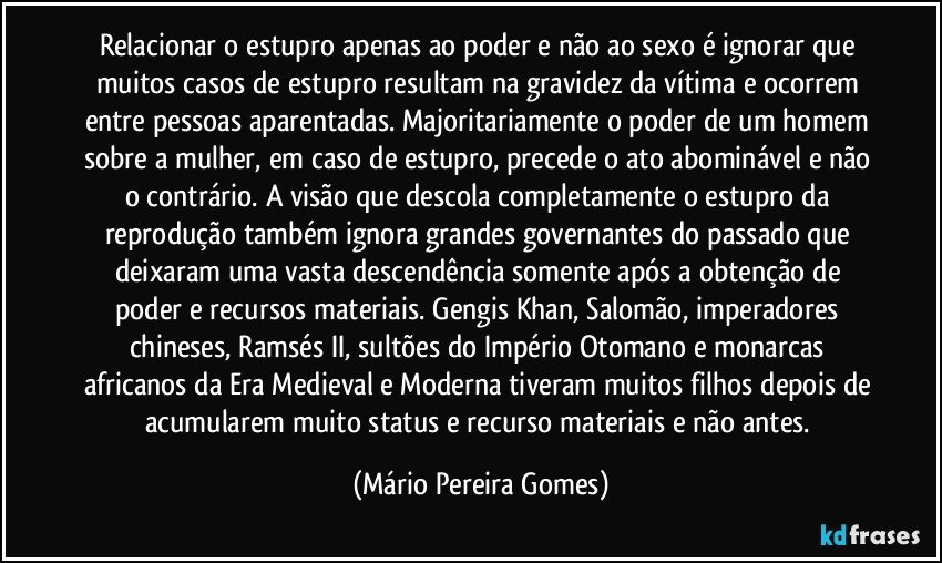 Relacionar o estupro apenas ao poder e não ao sexo é ignorar que muitos casos de estupro resultam na gravidez da vítima e ocorrem entre pessoas aparentadas. Majoritariamente o poder de um homem sobre a mulher, em caso de estupro, precede o ato abominável e não o contrário. A visão que descola completamente o estupro da reprodução também ignora grandes governantes do passado que deixaram uma vasta descendência somente após a obtenção de poder e recursos materiais. Gengis Khan, Salomão, imperadores chineses, Ramsés II, sultões do Império Otomano e monarcas africanos da Era Medieval e Moderna tiveram muitos filhos depois de acumularem muito status e recurso materiais e não antes. (Mário Pereira Gomes)