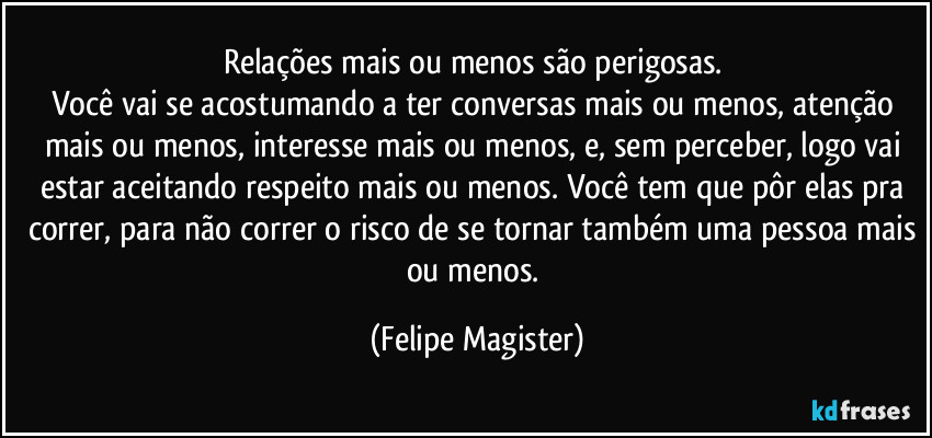 Relações mais ou menos são perigosas. 
Você vai se acostumando a ter conversas mais ou menos, atenção mais ou menos, interesse mais ou menos, e, sem perceber, logo vai estar aceitando respeito mais ou menos. Você tem que pôr elas pra correr, para não correr o risco de se tornar também uma pessoa mais ou menos. (Felipe Magister)
