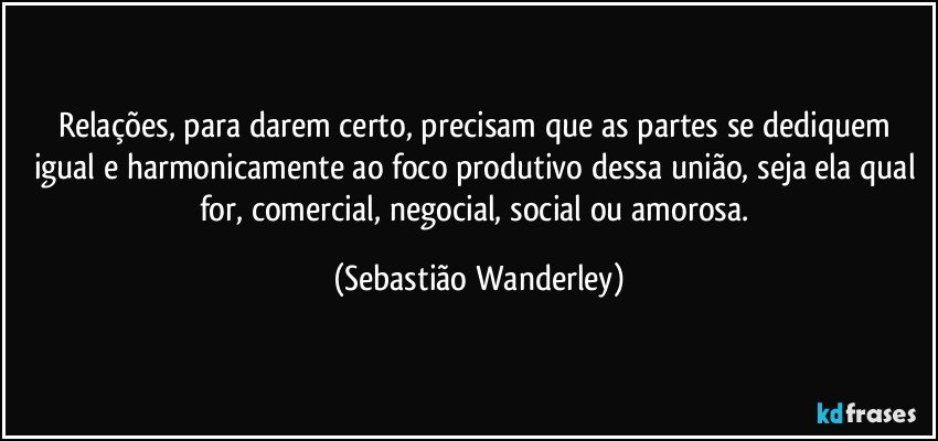 Relações, para darem certo, precisam que as partes se dediquem igual e harmonicamente ao foco produtivo dessa união, seja ela qual for, comercial, negocial, social ou amorosa. (Sebastião Wanderley)