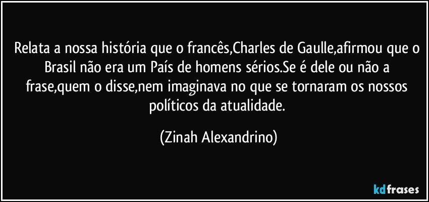 Relata a nossa história que o francês,Charles de Gaulle,afirmou que o Brasil não era um País de homens sérios.Se é dele ou não a frase,quem o disse,nem imaginava no que se tornaram os nossos políticos da atualidade. (Zinah Alexandrino)