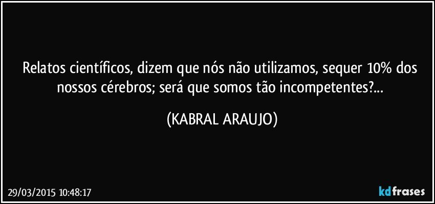 Relatos científicos, dizem que nós não utilizamos, sequer 10% dos nossos cérebros; será que somos tão incompetentes?... (KABRAL ARAUJO)