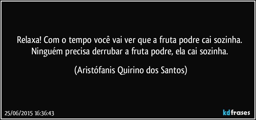 Relaxa! Com o tempo você vai ver que a fruta podre cai sozinha. Ninguém precisa derrubar a fruta podre, ela cai sozinha. (Aristófanis Quirino dos Santos)