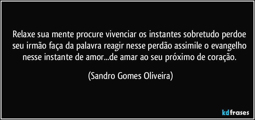 Relaxe sua mente procure vivenciar os instantes sobretudo perdoe seu irmão faça da palavra reagir nesse perdão assimile o evangelho nesse instante de amor...de amar ao seu próximo de coração. (Sandro Gomes Oliveira)