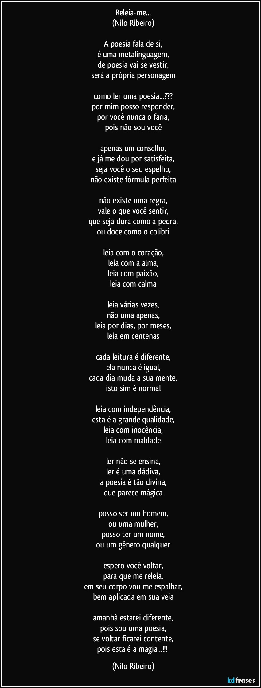 Releia-me...
(Nilo Ribeiro)
 
A poesia fala de si,
é uma metalinguagem,
de poesia vai se vestir,
será a própria personagem

como ler uma poesia...???
por mim posso responder,
por você nunca o faria,
pois não sou você
 
apenas um conselho,
e já me dou por satisfeita,
seja você o seu espelho,
não existe fórmula perfeita
 
não existe uma regra,
vale o que você sentir,
que seja dura como a pedra,
ou doce como o colibri
 
leia com o coração,
leia com a alma,
leia com paixão,
leia com calma
 
leia várias vezes,
não uma apenas,
leia por dias, por meses,
leia em centenas
 
cada leitura é diferente,
ela nunca é igual,
cada dia muda a sua mente,
isto sim é normal
 
leia com independência,
esta é a grande qualidade,
leia com inocência,
leia com maldade
 
ler não se ensina,
ler é uma dádiva,
a poesia é tão divina,
que parece mágica

posso ser um homem,
ou uma mulher,
posso ter um nome,
ou um gênero qualquer
 
espero você voltar,
para que me releia,
em seu corpo vou me espalhar,
bem aplicada em sua veia
 
amanhã estarei diferente,
pois sou uma poesia,
se voltar ficarei contente,
pois esta é a magia...!!! (Nilo Ribeiro)