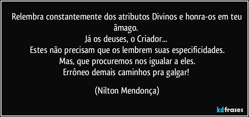 ⁠Relembra constantemente dos atributos Divinos e honra-os em teu ãmago. 
Já os deuses, o Criador... 
Estes não precisam que os lembrem suas especificidades.
Mas, que  procuremos nos igualar a eles.
Errôneo demais caminhos pra galgar! (Nilton Mendonça)