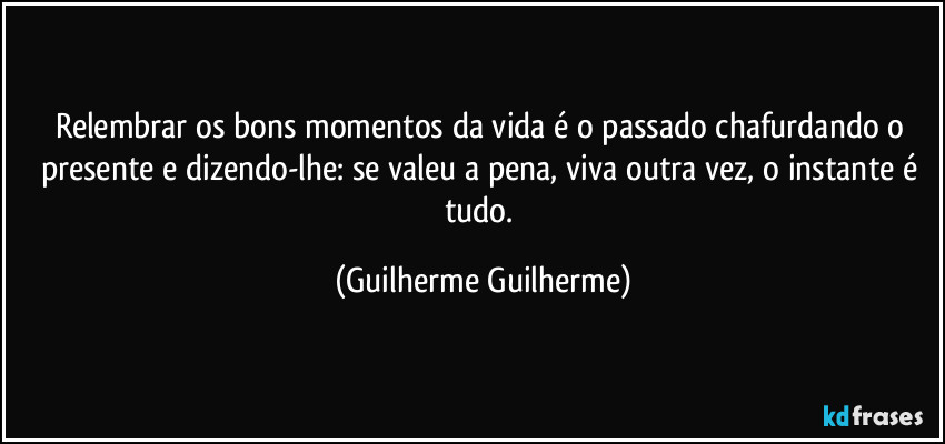 Relembrar os bons momentos da vida é o passado chafurdando o presente e dizendo-lhe: se valeu a pena, viva outra vez, o instante é tudo. (Guilherme Guilherme)