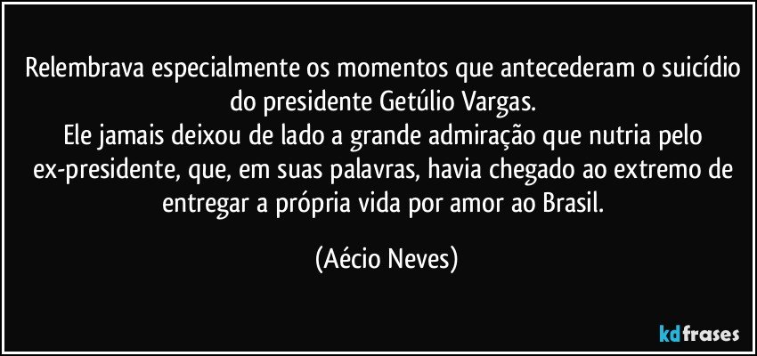 Relembrava especialmente os momentos que antecederam o suicídio do presidente Getúlio Vargas. 
Ele jamais deixou de lado a grande admiração que nutria pelo ex-presidente, que, em suas palavras, havia chegado ao extremo de entregar a própria vida por amor ao Brasil. (Aécio Neves)