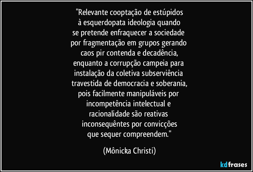 "Relevante cooptação de estúpidos
 à esquerdopata ideologia quando 
se pretende enfraquecer a sociedade 
por fragmentação em grupos  gerando 
caos pir contenda e decadência,
enquanto a corrupção campeia para 
instalação da coletiva subserviência 
travestida de democracia e soberania,
pois facilmente manipuláveis por 
incompetência intelectual e 
racionalidade  são reativas 
inconsequêntes por convicções
 que sequer compreendem." (Mônicka Christi)