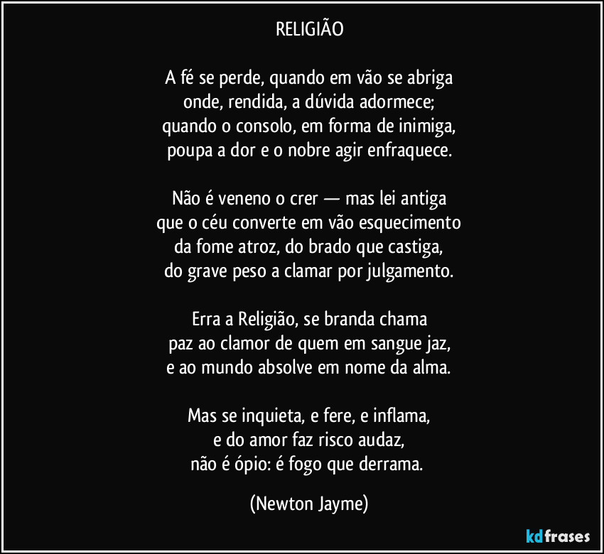 RELIGIÃO

A fé se perde, quando em vão se abriga
onde, rendida, a dúvida adormece;
quando o consolo, em forma de inimiga,
poupa a dor e o nobre agir enfraquece.

Não é veneno o crer — mas lei antiga
que o céu converte em vão esquecimento
da fome atroz, do brado que castiga,
do grave peso a clamar por julgamento.

Erra a Religião, se branda chama
paz ao clamor de quem em sangue jaz,
e ao mundo absolve em nome da alma.

Mas se inquieta, e fere, e inflama,
e do amor faz risco audaz,
não é ópio: é fogo que derrama. (Newton Jayme)