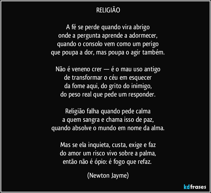 RELIGIÃO

A fé se perde quando vira abrigo
onde a pergunta aprende a adormecer,
quando o consolo vem como um perigo
que poupa a dor, mas poupa o agir também.

Não é veneno crer — é o mau uso antigo
de transformar o céu em esquecer
da fome aqui, do grito do inimigo,
do peso real que pede um responder.

Religião falha quando pede calma
a quem sangra e chama isso de paz,
quando absolve o mundo em nome da alma.

Mas se ela inquieta, custa, exige e faz
do amor um risco vivo sobre a palma,
então não é ópio: é fogo que refaz. (Newton Jayme)