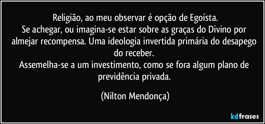 Religião, ao meu observar é opção de Egoísta.
Se achegar, ou imagina-se estar sobre as graças do Divino por almejar recompensa. Uma ideologia invertida primária do desapego do receber. 
Assemelha-se a um investimento, como se fora algum plano de previdência privada. (Nilton Mendonça)