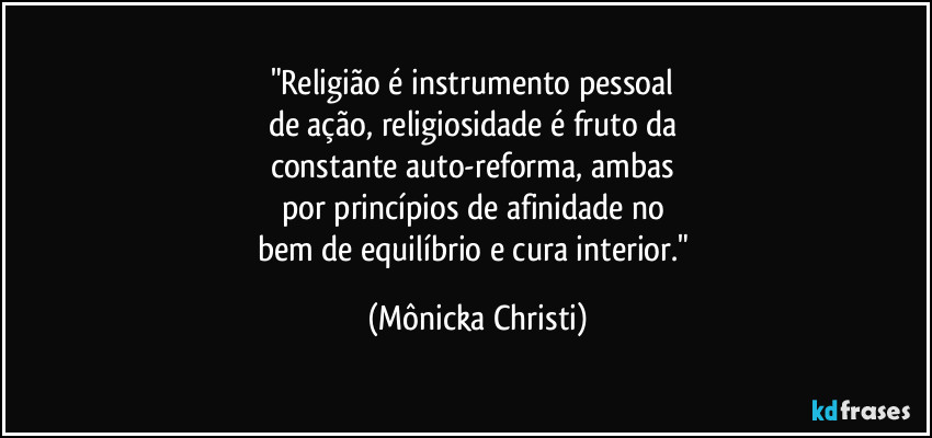 "Religião é instrumento pessoal 
de ação, religiosidade é fruto da 
constante auto-reforma, ambas 
por princípios de afinidade no 
bem de equilíbrio e cura interior." (Mônicka Christi)