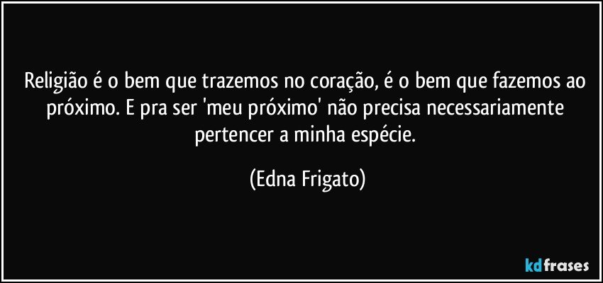 Religião é o bem que trazemos no coração, é o bem que fazemos ao próximo. E pra ser 'meu próximo' não precisa necessariamente pertencer a minha espécie. (Edna Frigato)