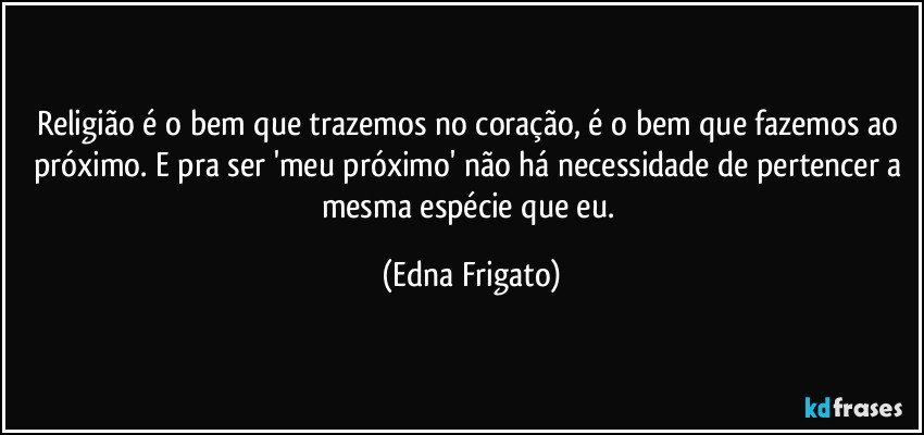 Religião é o bem que trazemos no coração, é o bem que fazemos ao próximo. E pra ser 'meu próximo' não há necessidade de pertencer a  mesma espécie que eu. (Edna Frigato)