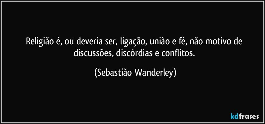 Religião é, ou deveria ser, ligação, união e fé, não motivo de discussões, discórdias e conflitos. (Sebastião Wanderley)