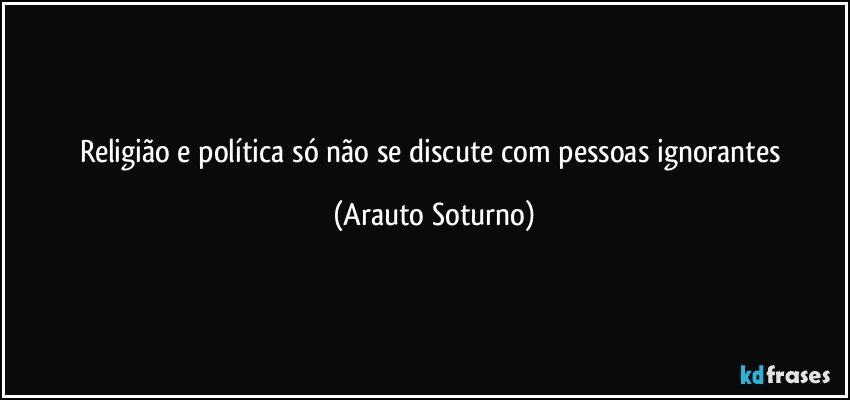 Religião e política só não se discute com pessoas ignorantes (Arauto Soturno)