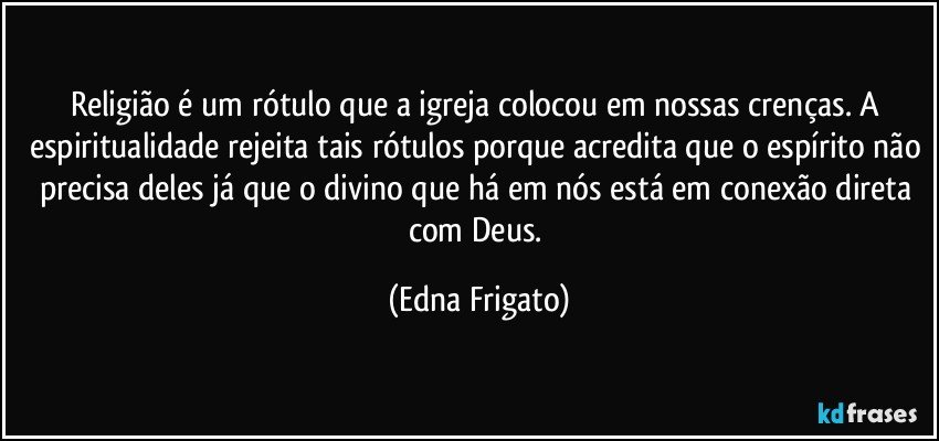 Religião é um rótulo que a igreja colocou em nossas crenças. A espiritualidade rejeita tais rótulos porque acredita que o espírito não precisa deles já que o divino que há em nós está em conexão direta com Deus. (Edna Frigato)