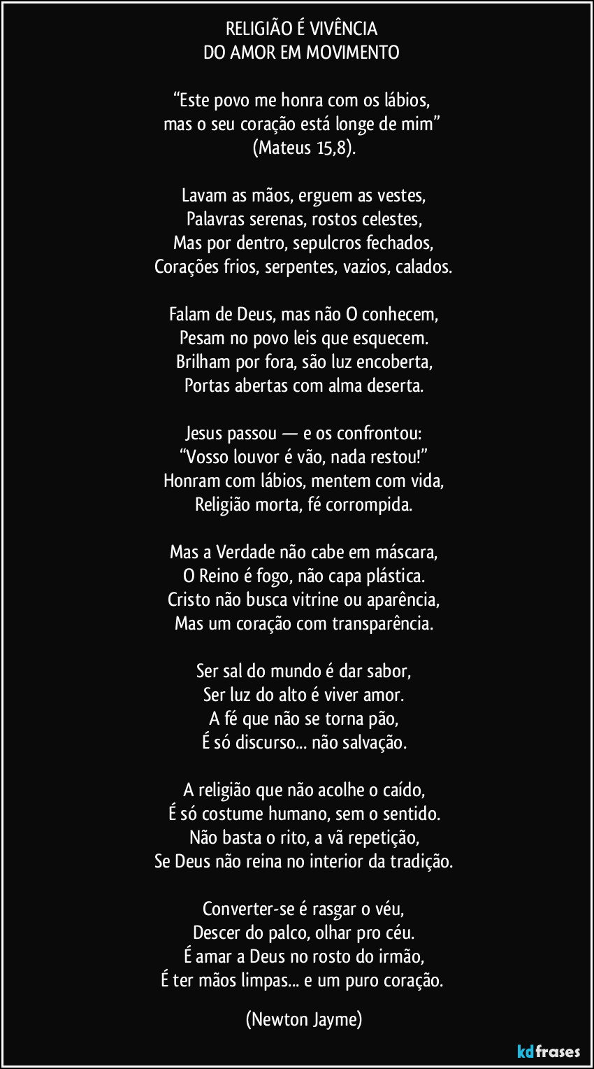 RELIGIÃO É VIVÊNCIA
DO AMOR EM MOVIMENTO
“Este povo me honra com os lábios,
mas o seu coração está longe de mim”
(Mateus 15,8).
Lavam as mãos, erguem as vestes,
Palavras serenas, rostos celestes,
Mas por dentro, sepulcros fechados,
Corações frios, serpentes, vazios, calados.
Falam de Deus, mas não O conhecem,
Pesam no povo leis que esquecem.
Brilham por fora, são luz encoberta,
Portas abertas com alma deserta.
Jesus passou — e os confrontou:
“Vosso louvor é vão, nada restou!”
Honram com lábios, mentem com vida,
Religião morta, fé corrompida.
Mas a Verdade não cabe em máscara,
O Reino é fogo, não capa plástica.
Cristo não busca vitrine ou aparência,
Mas um coração com transparência.
Ser sal do mundo é dar sabor,
Ser luz do alto é viver amor.
A fé que não se torna pão,
É só discurso... não salvação.
A religião que não acolhe o caído,
É só costume humano, sem o sentido.
Não basta o rito, a vã repetição,
Se Deus não reina no interior da tradição.
Converter-se é rasgar o véu,
Descer do palco, olhar pro céu.
É amar a Deus no rosto do irmão,
É ter mãos limpas... e um puro coração. (Newton Jayme)