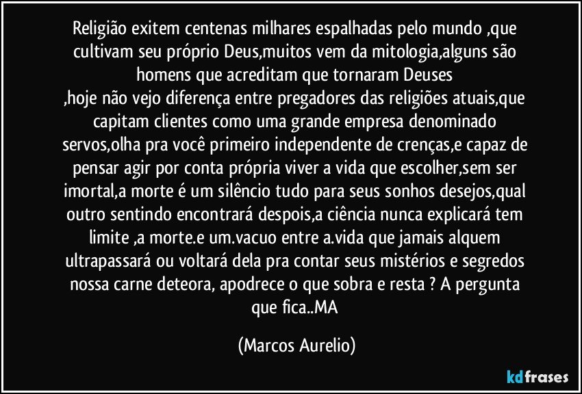 Religião exitem centenas milhares espalhadas pelo mundo ,que cultivam seu próprio  Deus,muitos vem da mitologia,alguns são homens que acreditam que tornaram Deuses 
,hoje não vejo diferença entre pregadores das religiões atuais,que capitam  clientes  como uma grande empresa denominado servos,olha pra você primeiro independente de crenças,e capaz de pensar agir por conta própria viver a vida que escolher,sem ser imortal,a morte é um silêncio tudo para seus sonhos  desejos,qual outro sentindo encontrará  despois,a ciência nunca explicará tem limite ,a morte.e um.vacuo entre a.vida que jamais alquem ultrapassará ou voltará dela  pra contar seus mistérios e segredos  nossa carne deteora, apodrece  o que sobra  e resta  ? A  pergunta  que fica..MA (Marcos Aurelio)