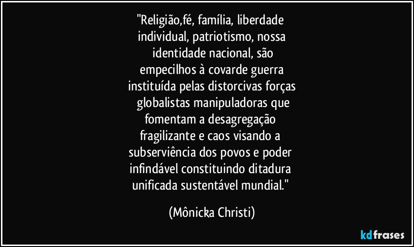 "Religião,fé, família, liberdade
individual, patriotismo, nossa
identidade nacional, são
empecilhos à covarde guerra
instituída pelas distorcivas forças
globalistas manipuladoras que
fomentam a desagregação
fragilizante e caos visando a
subserviência dos povos e poder
infindável constituindo ditadura
unificada sustentável mundial." (Mônicka Christi)