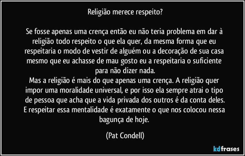Religião merece respeito?

Se fosse apenas uma crença então eu não teria problema em dar à religião todo respeito o que ela quer, da mesma forma que eu respeitaria o modo de vestir de alguém ou a decoração de sua casa mesmo que eu achasse de mau gosto eu a respeitaria o suficiente para não dizer nada.
Mas a religião é mais do que apenas uma crença. A religião quer impor uma moralidade universal, e por isso ela sempre atrai o tipo de pessoa que acha que a vida privada dos outros é da conta deles.
E respeitar essa mentalidade é exatamente o que nos colocou nessa bagunça de hoje. (Pat Condell)