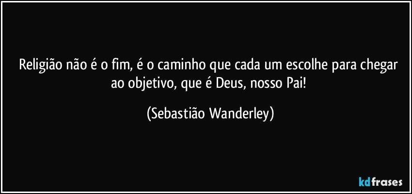 Religião não é o fim, é o caminho que cada um escolhe para chegar ao objetivo, que é Deus, nosso Pai! (Sebastião Wanderley)